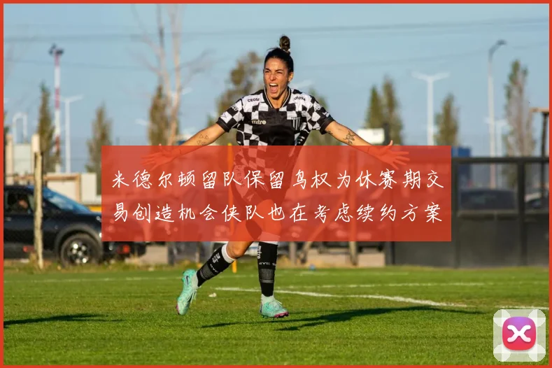 米德尔顿留队保留鸟权为休赛期交易创造机会侠队也在考虑续约方案