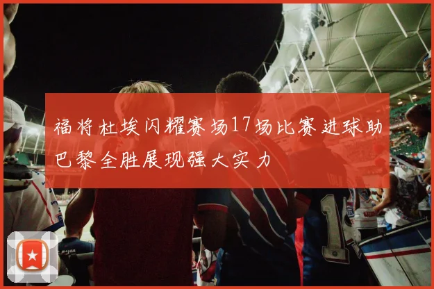 福将杜埃闪耀赛场17场比赛进球助巴黎全胜展现强大实力