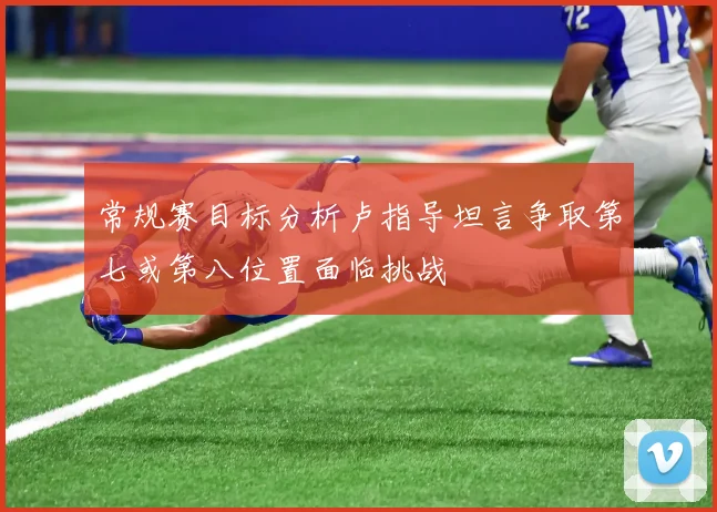 常规赛目标分析卢指导坦言争取第七或第八位置面临挑战