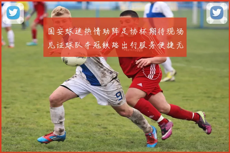 国安球迷热情助阵足协杯期待现场见证球队夺冠铁路出行服务便捷无忧