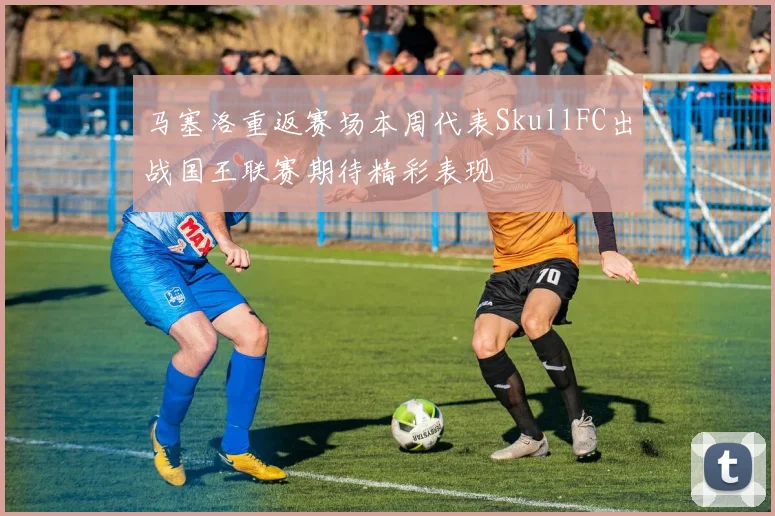 马塞洛重返赛场本周代表SkullFC出战国王联赛期待精彩表现