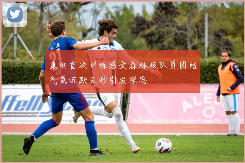 康利首次训练感受森林狼队员团结气氛沉默五秒引发深思