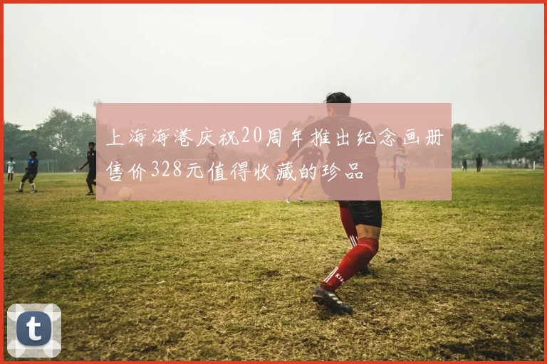 上海海港庆祝20周年推出纪念画册售价328元值得收藏的珍品