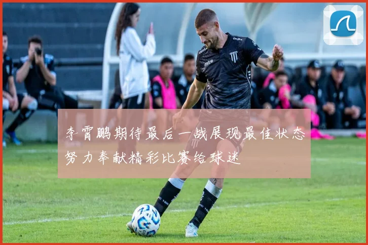 李霄鹏期待最后一战展现最佳状态努力奉献精彩比赛给球迷