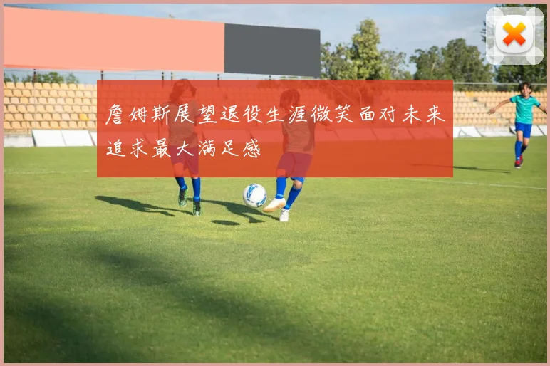 詹姆斯展望退役生涯微笑面对未来追求最大满足感