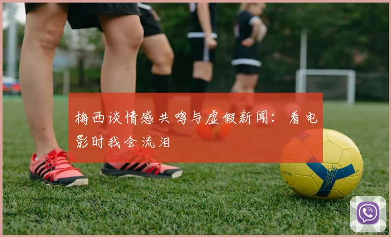 梅西谈情感共鸣与虚假新闻：看电影时我会流泪