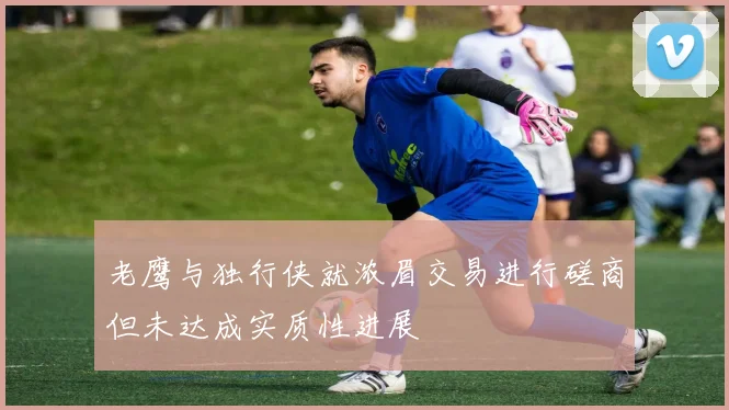 老鹰与独行侠就浓眉交易进行磋商但未达成实质性进展