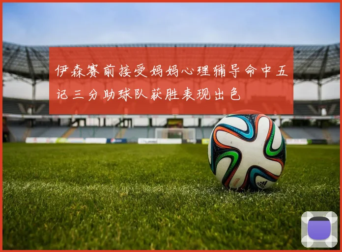 伊森赛前接受妈妈心理辅导命中五记三分助球队获胜表现出色