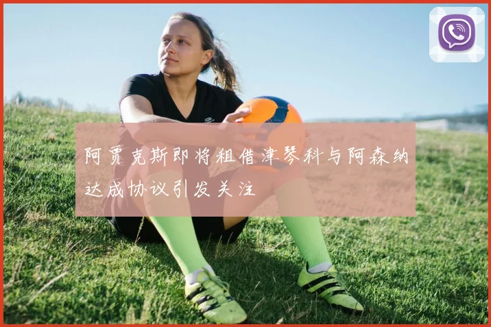 阿贾克斯即将租借津琴科与阿森纳达成协议引发关注