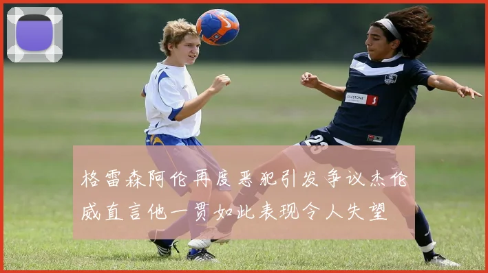 格雷森阿伦再度恶犯引发争议杰伦威直言他一贯如此表现令人失望