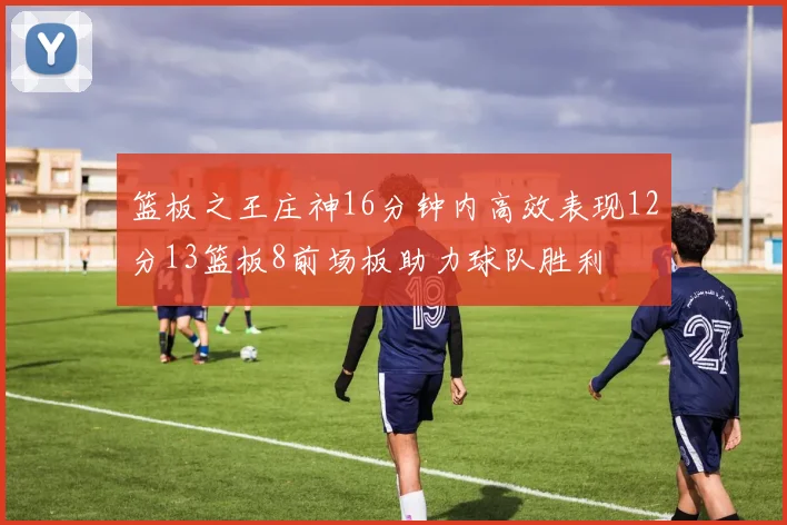 篮板之王庄神16分钟内高效表现12分13篮板8前场板助力球队胜利