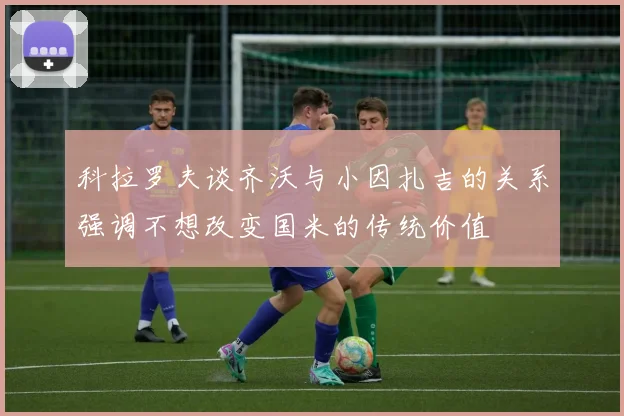 科拉罗夫谈齐沃与小因扎吉的关系强调不想改变国米的传统价值