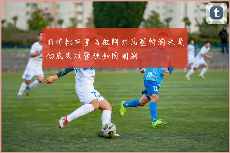 旧将批评皇马被阿尔瓦塞特淘汰是彻底失败管理如同闹剧
