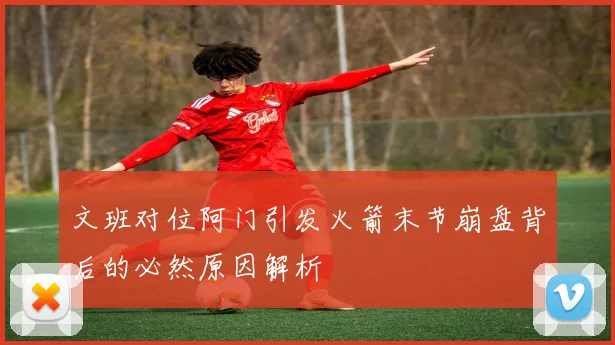 文班对位阿门引发火箭末节崩盘背后的必然原因解析