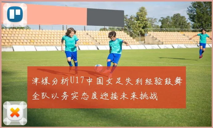 津媒分析U17中国女足失利经验鼓舞全队以务实态度迎接未来挑战