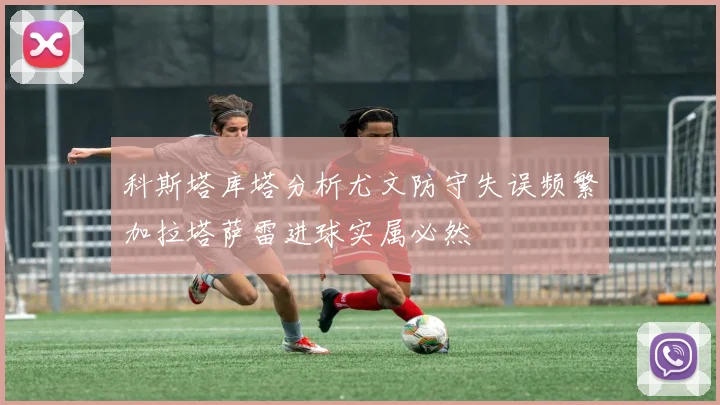 科斯塔库塔分析尤文防守失误频繁加拉塔萨雷进球实属必然