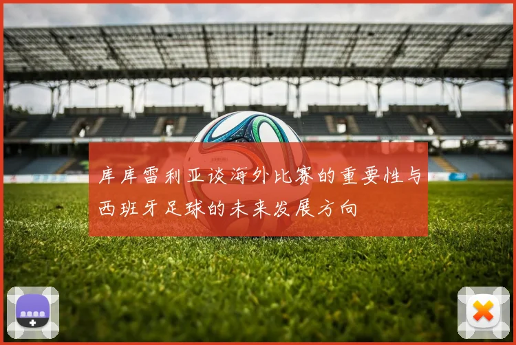 库库雷利亚谈海外比赛的重要性与西班牙足球的未来发展方向
