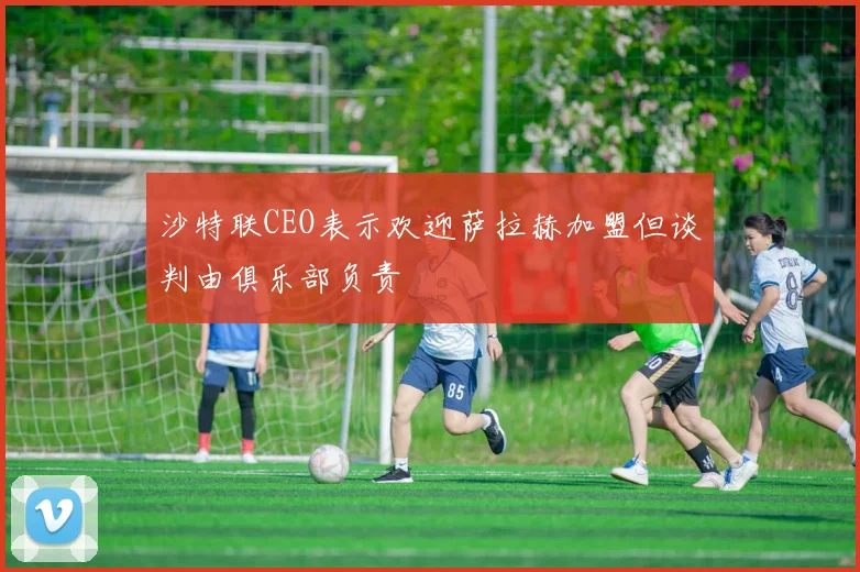 沙特联CEO表示欢迎萨拉赫加盟但谈判由俱乐部负责