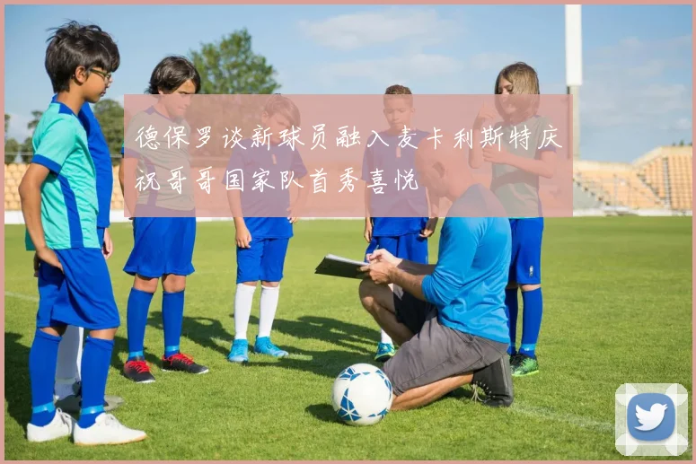德保罗谈新球员融入麦卡利斯特庆祝哥哥国家队首秀喜悦